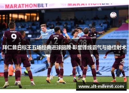 拜仁昔日标王五场经典进球回顾 彰显锋线霸气与绝佳射术