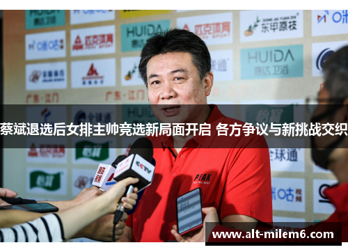 蔡斌退选后女排主帅竞选新局面开启 各方争议与新挑战交织
