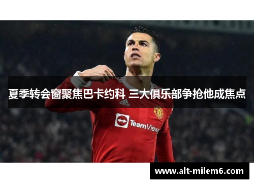 夏季转会窗聚焦巴卡约科 三大俱乐部争抢他成焦点
