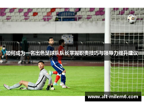 如何成为一名出色足球队队长掌握职责技巧与领导力提升建议