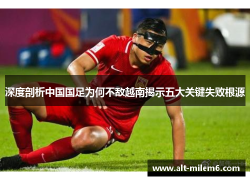 深度剖析中国国足为何不敌越南揭示五大关键失败根源