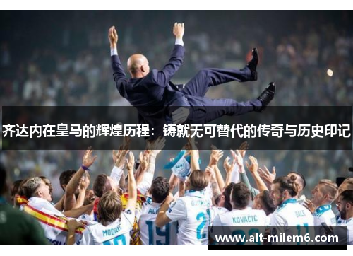 齐达内在皇马的辉煌历程：铸就无可替代的传奇与历史印记