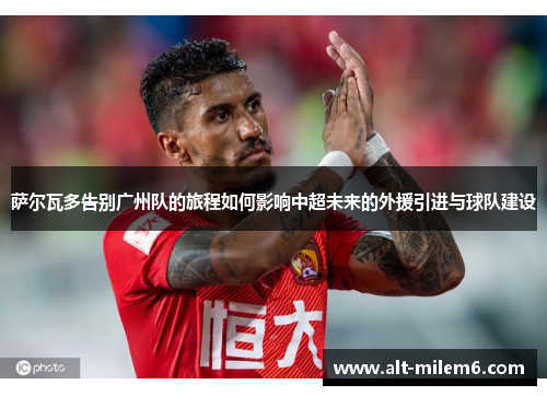 萨尔瓦多告别广州队的旅程如何影响中超未来的外援引进与球队建设