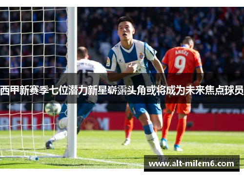 西甲新赛季七位潜力新星崭露头角或将成为未来焦点球员