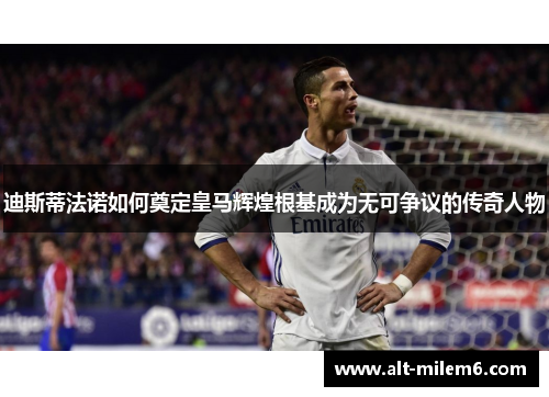 迪斯蒂法诺如何奠定皇马辉煌根基成为无可争议的传奇人物