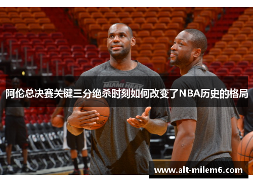 阿伦总决赛关键三分绝杀时刻如何改变了NBA历史的格局